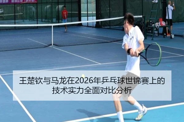 王楚钦与马龙在2026年乒乓球世锦赛上的技术实力全面对比分析